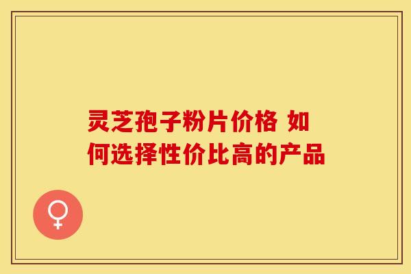 灵芝孢子粉片价格 如何选择性价比高的产品