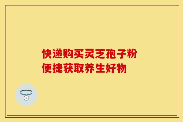 快递购买灵芝孢子粉 便捷获取养生好物