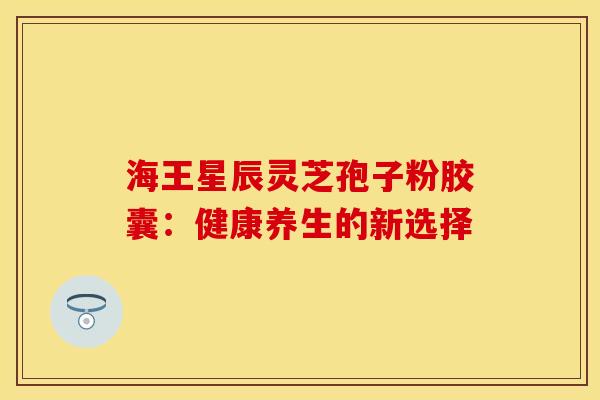 海王星辰灵芝孢子粉胶囊：健康养生的新选择