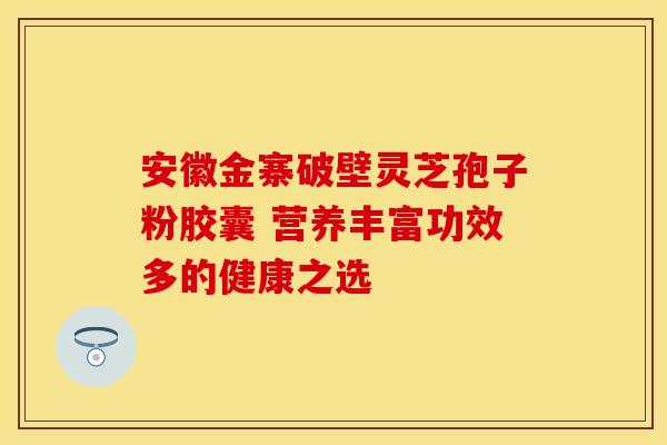 安徽金寨破壁灵芝孢子粉胶囊 营养丰富功效多的健康之选