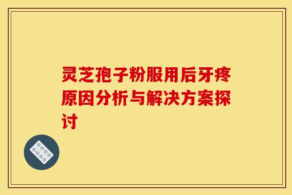 灵芝孢子粉服用后牙疼原因分析与解决方案探讨