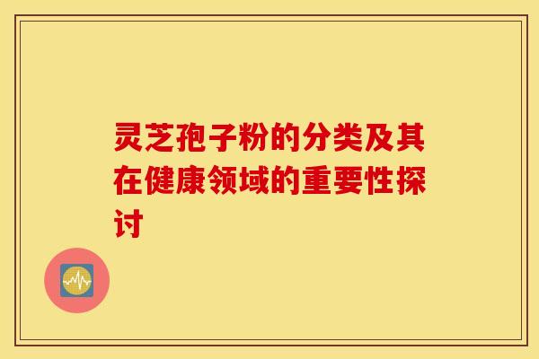 灵芝孢子粉的分类及其在健康领域的重要性探讨