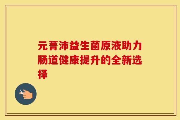 元菁沛益生菌原液助力肠道健康提升的全新选择