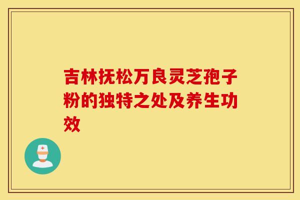 吉林抚松万良灵芝孢子粉的独特之处及养生功效