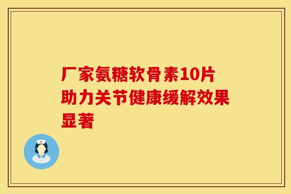 厂家氨糖软骨素10片助力关节健康缓解效果显著