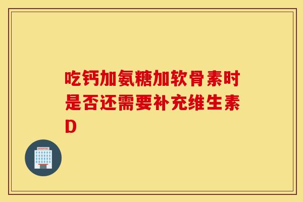 吃钙加氨糖加软骨素时是否还需要补充维生素D 吃钙加氨糖加软骨素时是否还需要补充维生素D