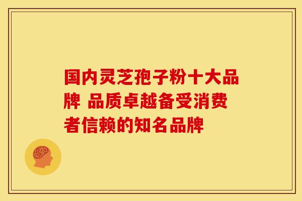 国内灵芝孢子粉十大品牌 品质卓越备受消费者信赖的知名品牌