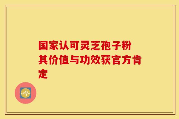 国家认可灵芝孢子粉 其价值与功效获官方肯定