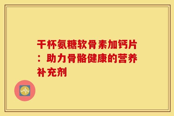 干杯氨糖软骨素加钙片：助力骨骼健康的营养补充剂
