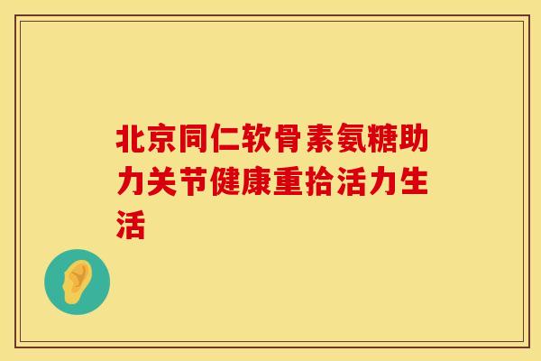 北京同仁软骨素氨糖助力关节健康重拾活力生活