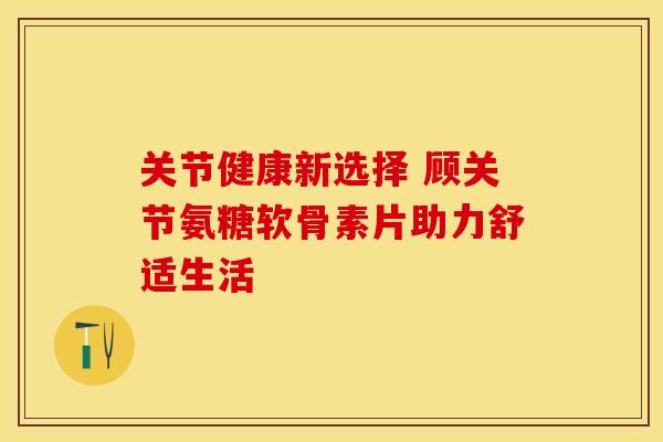 关节健康新选择 顾关节氨糖软骨素片助力舒适生活