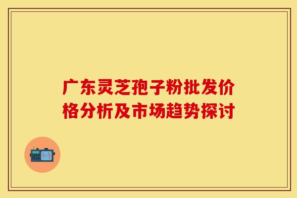 广东灵芝孢子粉批发价格分析及市场趋势探讨