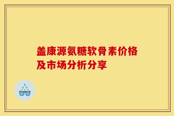 盖康源氨糖软骨素价格及市场分析分享