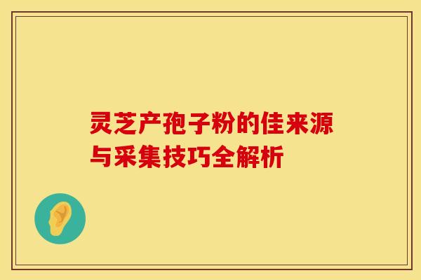 灵芝产孢子粉的佳来源与采集技巧全解析