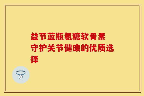 益节蓝瓶氨糖软骨素 守护关节健康的优质选择
