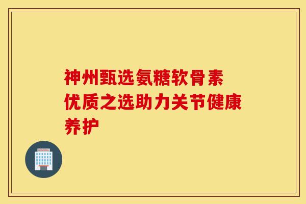 神州甄选氨糖软骨素 优质之选助力关节健康养护