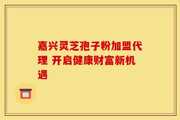 嘉兴灵芝孢子粉加盟代理 开启健康财富新机遇