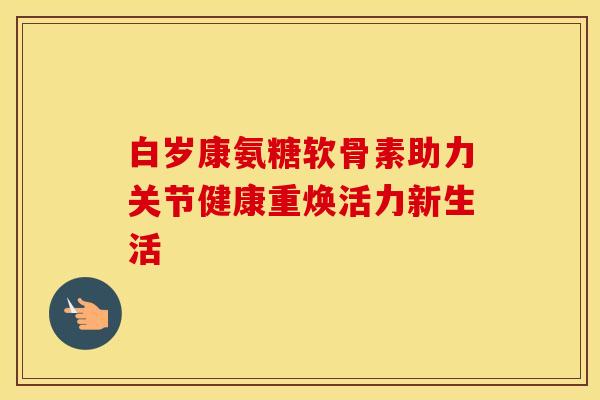 白岁康氨糖软骨素助力关节健康重焕活力新生活