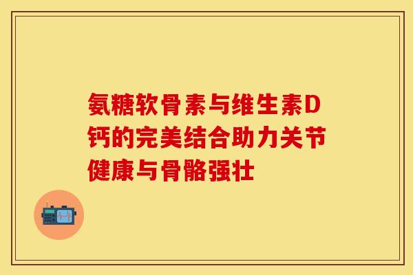 氨糖软骨素与维生素D钙的完美结合助力关节健康与骨骼强壮