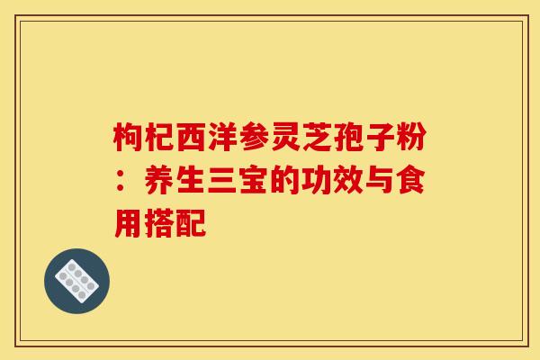 枸杞西洋参灵芝孢子粉:养生三宝的功效与食用搭配 枸杞西洋参灵芝孢子粉:养生三宝的功效与食用搭配