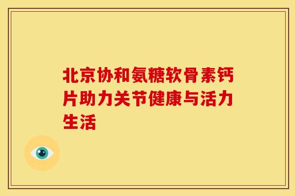 北京协和氨糖软骨素钙片助力关节健康与活力生活 北京协和氨糖软骨素钙片助力关节健康与活力生活