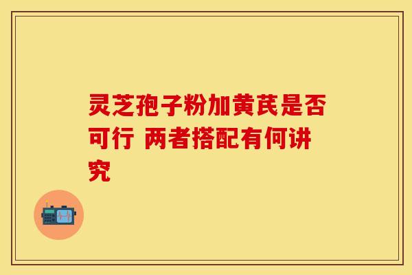 灵芝孢子粉加黄芪是否可行 两者搭配有何讲究 灵芝孢子粉加黄芪是否可行 两者搭配有何讲究