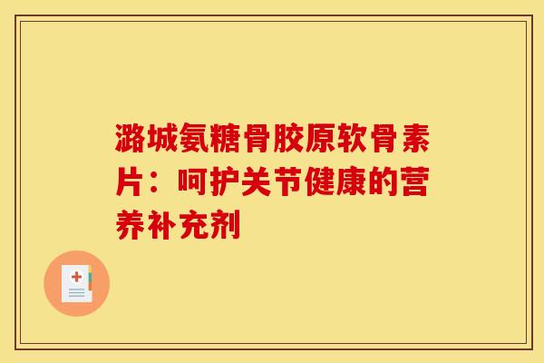 潞城氨糖骨胶原软骨素片：呵护关节健康的营养补充剂