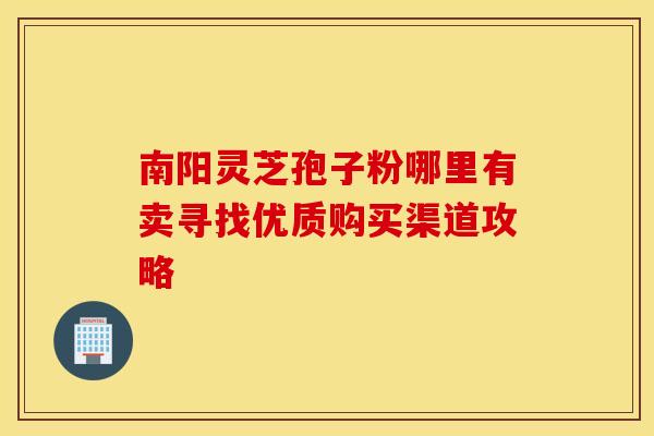 南阳灵芝孢子粉哪里有卖寻找优质购买渠道攻略