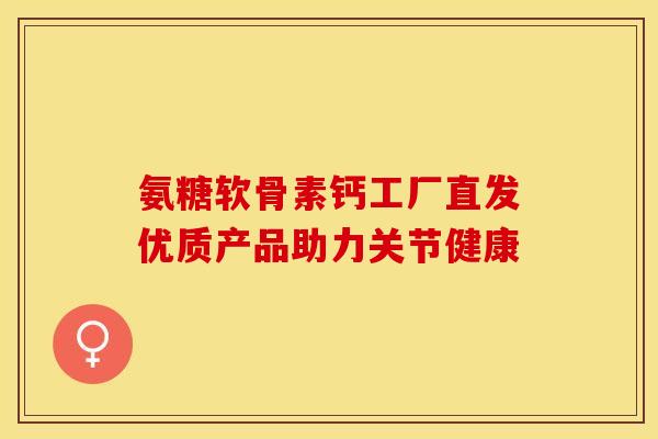氨糖软骨素钙工厂直发优质产品助力关节健康 氨糖软骨素钙工厂直发优质产品助力关节健康