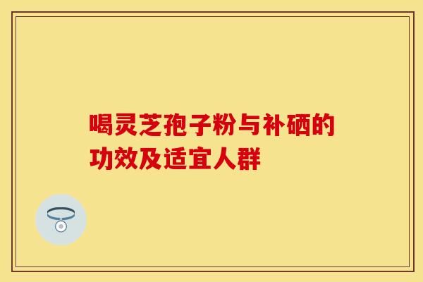 喝灵芝孢子粉与补硒的功效及适宜人群