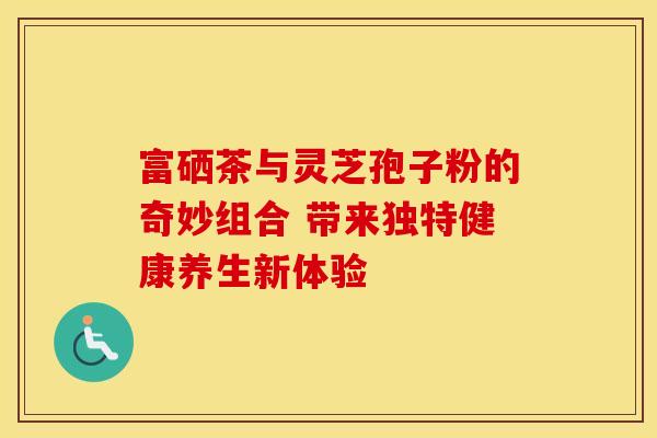 富硒茶与灵芝孢子粉的奇妙组合 带来独特健康养生新体验