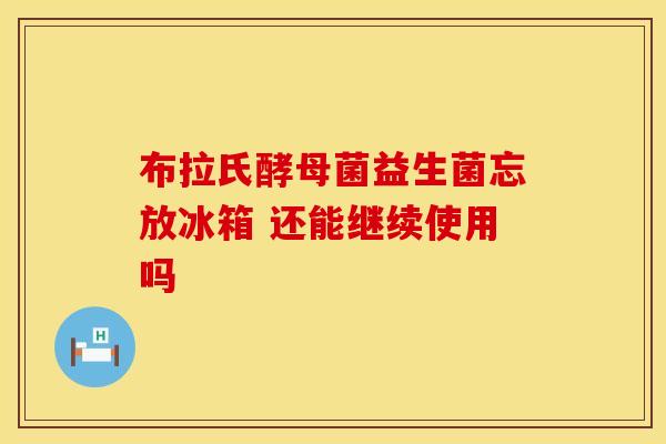 布拉氏酵母菌益生菌忘放冰箱 还能继续使用吗 布拉氏酵母菌益生菌忘放冰箱 还能继续使用吗