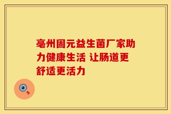 亳州固元益生菌厂家助力健康生活 让肠道更舒适更活力