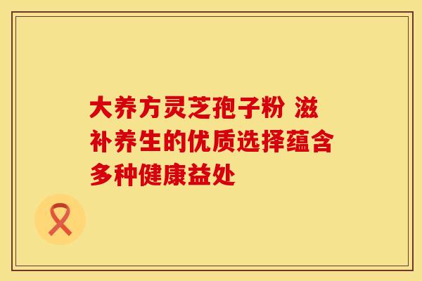 大养方灵芝孢子粉 滋补养生的优质选择蕴含多种健康益处