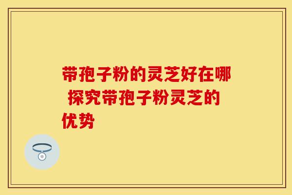带孢子粉的灵芝好在哪 探究带孢子粉灵芝的优势