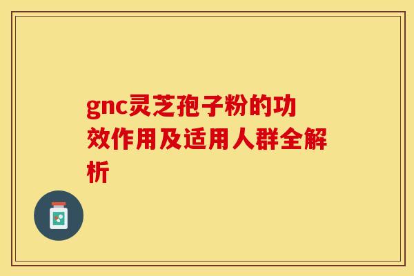 gnc灵芝孢子粉的功效作用及适用人群全解析