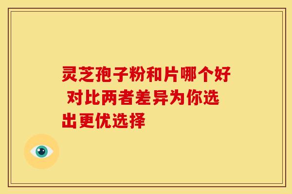 灵芝孢子粉和片哪个好 对比两者差异为你选出更优选择 灵芝孢子粉和片哪个好 对比两者差异为你选出更优选择