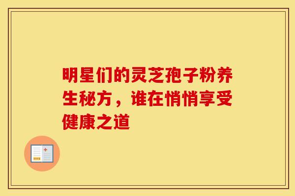 明星们的灵芝孢子粉养生秘方，谁在悄悄享受健康之道