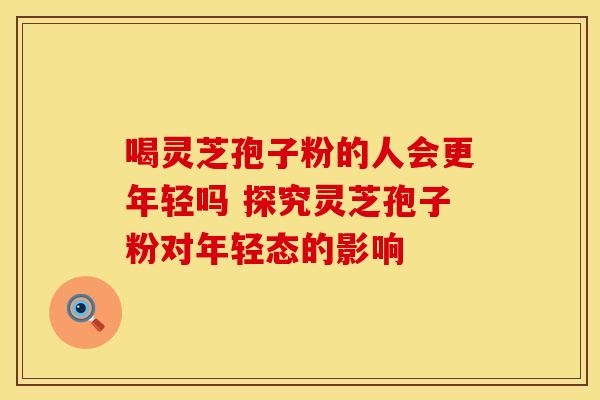 喝灵芝孢子粉的人会更年轻吗 探究灵芝孢子粉对年轻态的影响