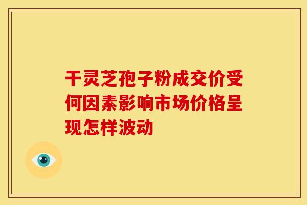 干灵芝孢子粉成交价受何因素影响市场价格呈现怎样波动
