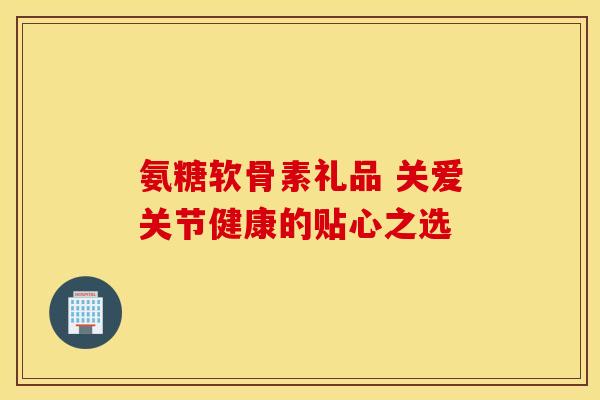 氨糖软骨素礼品 关爱关节健康的贴心之选 氨糖软骨素礼品 关爱关节健康的贴心之选