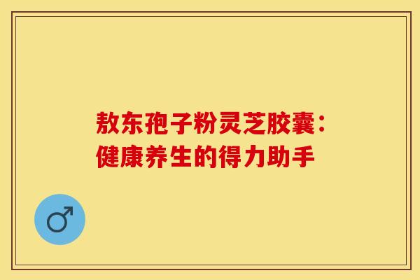 敖东孢子粉灵芝胶囊：健康养生的得力助手