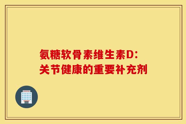 氨糖软骨素维生素D：关节健康的重要补充剂