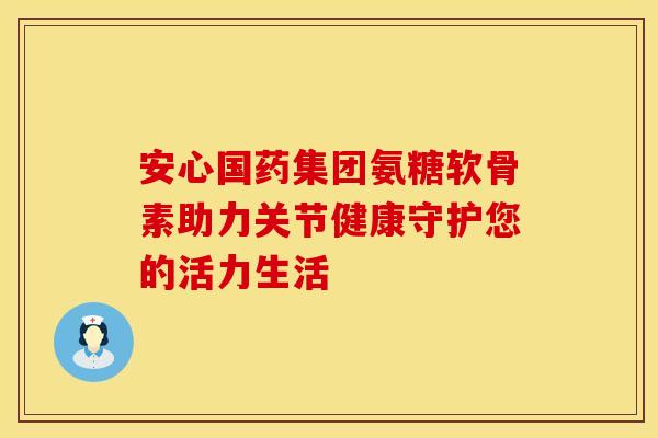 安心国药集团氨糖软骨素助力关节健康守护您的活力生活 安心国药集团氨糖软骨素助力关节健康守护您的活力生活