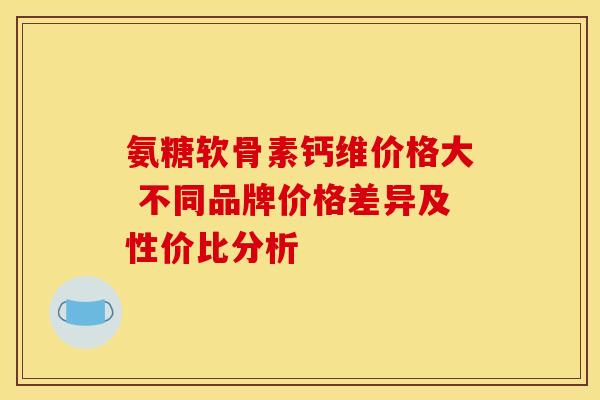 氨糖软骨素钙维价格大 不同品牌价格差异及性价比分析