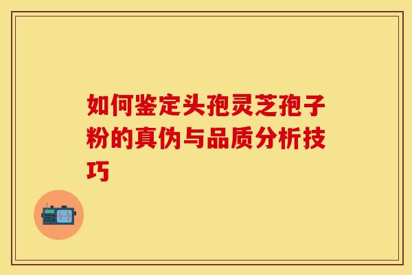 如何鉴定头孢灵芝孢子粉的真伪与品质分析技巧