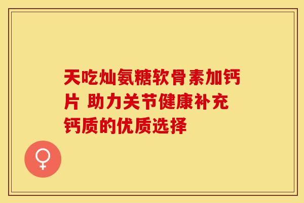 天吃灿氨糖软骨素加钙片 助力关节健康补充钙质的优质选择