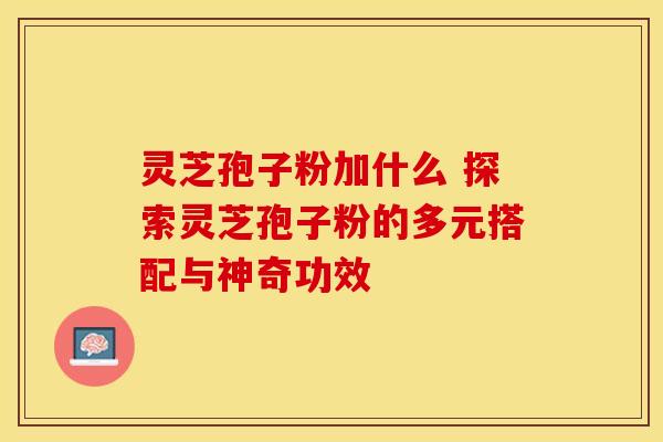 灵芝孢子粉加什么 探索灵芝孢子粉的多元搭配与神奇功效 灵芝孢子粉加什么 探索灵芝孢子粉的多元搭配与神奇功效