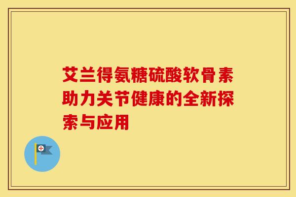 艾兰得氨糖硫酸软骨素助力关节健康的全新探索与应用
