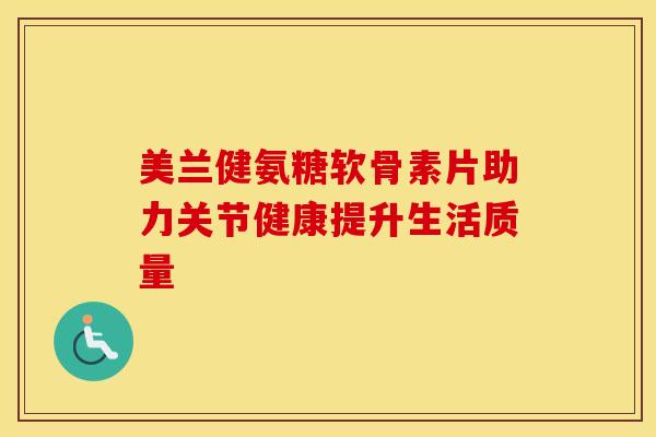 美兰健氨糖软骨素片助力关节健康提升生活质量